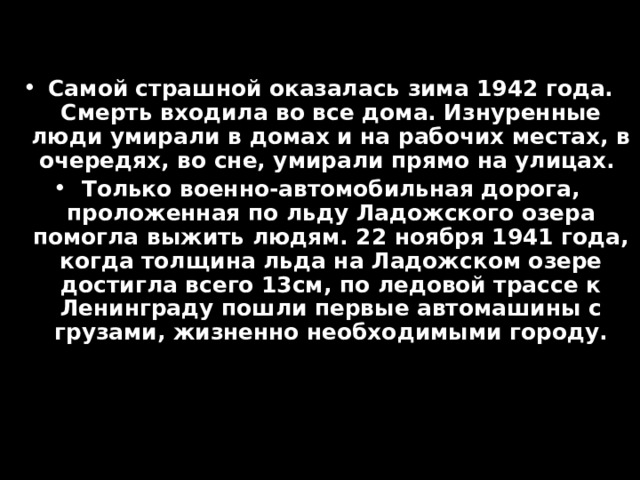 Самой страшной оказалась зима 1942 года. Смерть входила во все дома. Изнуренные люди умирали в домах и на рабочих местах, в очередях, во сне, умирали прямо на улицах. Только военно-автомобильная дорога, проложенная по льду Ладожского озера помогла выжить людям. 22 ноября 1941 года, когда толщина льда на Ладожском озере достигла всего 13см, по ледовой трассе к Ленинграду пошли первые автомашины с грузами, жизненно необходимыми городу. 