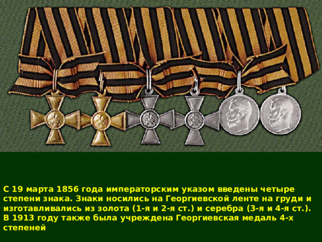  С 19 марта 1856 года императорским указом введены четыре степени знака. Знаки носились на Георгиевской ленте на груди и изготавливались из золота (1-я и 2-я ст.) и серебра (3-я и 4-я ст.). В 1913 году также была учреждена Георгиевская медаль 4-х степеней 