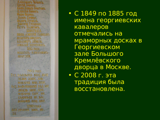 С 1849 по 1885 год имена георгиевских кавалеров отмечались на мраморных досках в Георгиевском зале Большого Кремлёвского дворца в Москве. С 2008 г. эта традиция была восстановлена. 