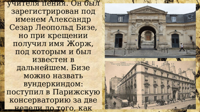 Бизе родился в Париже в семье учителя пения. Он был зарегистрирован под именем Александр Сезар Леопольд Бизе, но при крещении получил имя Жорж, под которым и был известен в дальнейшем. Бизе можно назвать вундеркиндом: поступил в Парижскую консерваторию за две недели до того, как ему исполнилось десять лет. 