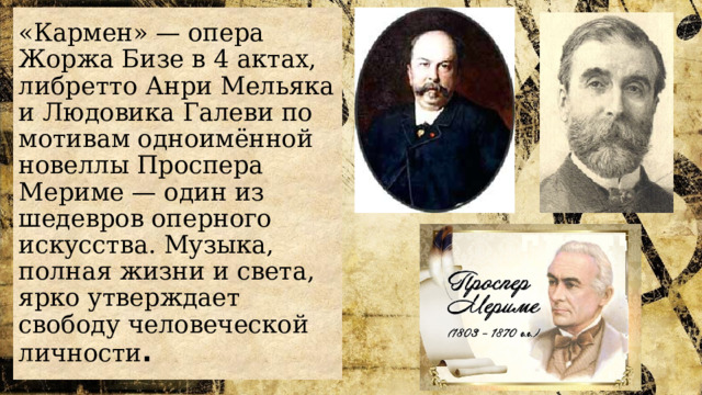 «Кармен» — опера Жоржа Бизе в 4 актах, либретто Анри Мельяка и Людовика Галеви по мотивам одноимённой новеллы Проспера Мериме — один из шедевров оперного искусства. Музыка, полная жизни и света, ярко утверждает свободу человеческой личности . 