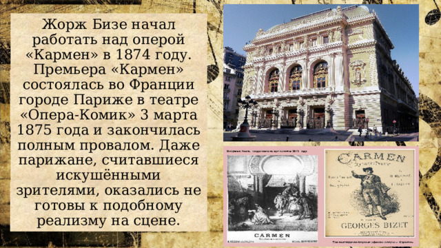 Жорж Бизе начал работать над оперой «Кармен» в 1874 году. Премьера «Кармен» состоялась во Франции городе Париже в театре «Опера-Комик» 3 марта 1875 года и закончилась полным провалом. Даже парижане, считавшиеся искушёнными зрителями, оказались не готовы к подобному реализму на сцене. 