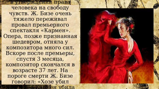 Идея оперы заключается в утверждении права человека на свободу чувств. Ж. Бизе очень тяжело переживал провал премьерного спектакля «Кармен». Опера, позже признанная шедевром, отняла у композитора много сил. Вскоре после премьеры, спустя 3 месяца, композитор скончался в возрасте 37 лет. На пороге смерти Ж. Бизе говорил: «Хозе убил Кармен, а Кармен убила меня!» 
