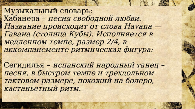 Музыкальный словарь:  Хабанера – песня свободной любви. Название происходит от слова Havana — Гавана (столица Кубы). Исполняется в медленном темпе, размер 2/4, в аккомпанементе ритмическая фигура:   Сегидилья – испанский народный танец – песня, в быстром темпе и трехдольном тактовом размере, похожий на болеро, кастаньетный ритм.   