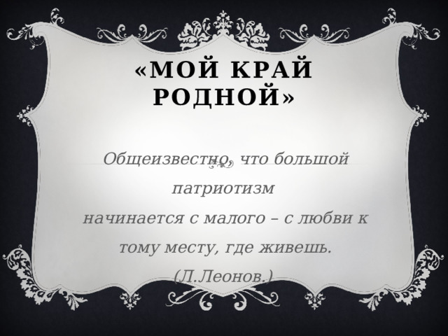 «Мой край Родной»  Общеизвестно, что большой патриотизм  начинается с малого – с любви к тому месту, где живешь. (Л.Леонов.)  