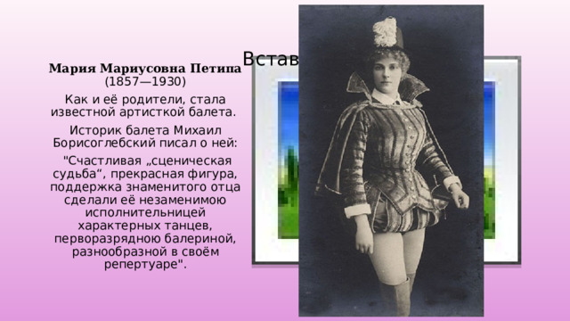 Вставка рисунка Мария Мариусовна Петипа (1857—1930) Как и её родители, стала известной артисткой балета. Историк балета Михаил Борисоглебский писал о ней:  