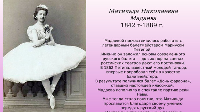 Матильда Николаевна Мадаева 1842 г-1889 г.   Мадаевой посчастливилось работать с легендарным балетмейстером Мариусом Петипой. Именно он заложил основы современного русского балета — до сих пор на сценах российских театров дают его постановки.  В 1862 Петипа, известный молодой танцор, впервые попробовал себя в качестве балетмейстера. В результате получился балет «Дочь фараона», ставший настоящей классикой. Мадаева исполняла в спектакле партию реки Невы. Уже тогда стало понятно, что Матильда прославится благодаря своему умению передать русский дух.  Одетая в костюм боярышни, балерина исполняла русский танец, заканчивавшийся трепаком и низким поклоном. Публика вызывала ее на бис по три-четыре раза. 