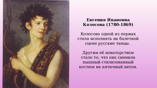 Евгения Ивановна Колосова (1780-1869)  Колосова одной из первых стала исполнять на балетной сцене русские танцы. Другим её новаторством стало то, что она сменила пышный стилизованный костюм на античный хитон. 