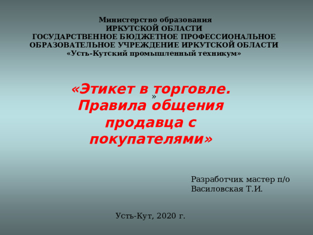     Министерство образования  ИРКУТСКОЙ ОБЛАСТИ  ГОСУДАРСТВЕННОЕ БЮДЖЕТНОЕ ПРОФЕССИОНАЛЬНОЕ ОБРАЗОВАТЕЛЬНОЕ УЧРЕЖДЕНИЕ ИРКУТСКОЙ ОБЛАСТИ  «Усть-Кутский промышленный техникум»     » «Этикет в торговле.  Правила общения продавца с покупателями» Разработчик мастер п/о Василовская Т.И. Усть-Кут, 2020 г. 