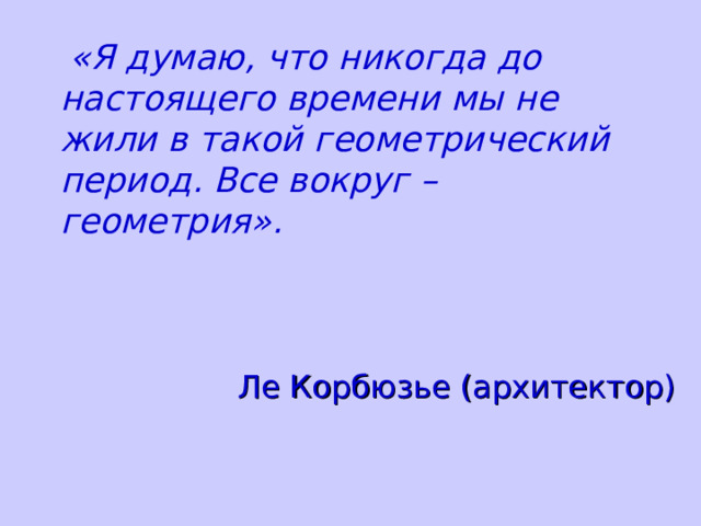  «Я думаю, что никогда до настоящего времени мы не жили в такой геометрический период. Все вокруг – геометрия». Ле Корбюзье (архитектор) 