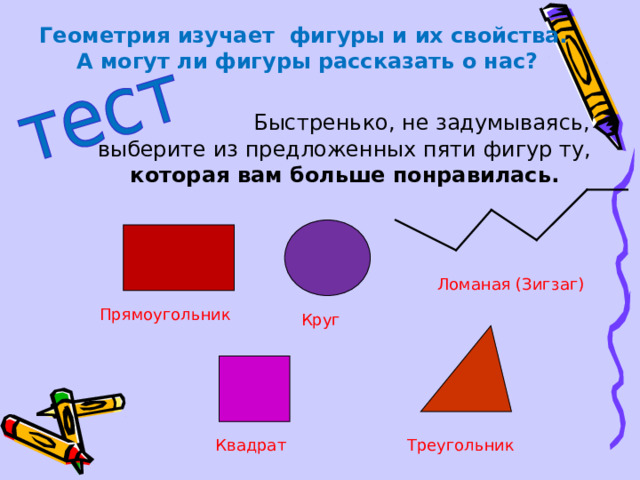 Геометрия изучает фигуры и их свойства. А могут ли фигуры рассказать о нас?   Быстренько, не задумываясь,  выберите из предложенных пяти фигур ту,  которая вам больше понравилась. Ломаная (Зигзаг) Прямоугольник Круг Квадрат Треугольник 