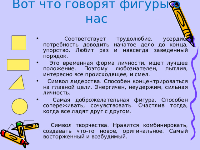 Вот что говорят фигуры о нас  Соответствует трудолюбие, усердие, потребность доводить начатое дело до конца, упорство. Любит раз и навсегда заведенный порядок.  Это временная форма личности, ищет лучшее положение. Поэтому любознателен, пытлив, интересно все происходящее, и смел.  Символ лидерства. Способен концентрироваться на главной цели. Энергичен, неудержим, сильная личность.  Самая доброжелательная фигура. Способен сопереживать, сочувствовать. Счастлив тогда, когда все ладят друг с другом.  Символ творчества. Нравится комбинировать, создавать что-то новое, оригинальное. Самый восторженный и возбудимый. 