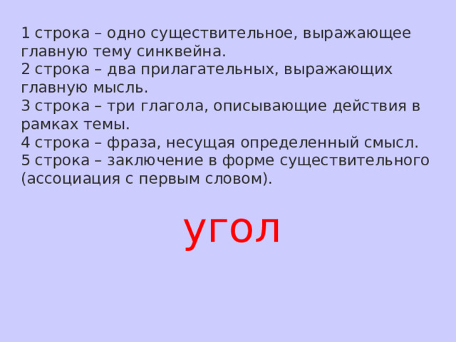 1 строка – одно существительное, выражающее главную тему cинквейна. 2 строка – два прилагательных, выражающих главную мысль. 3 строка – три глагола, описывающие действия в рамках темы. 4 строка – фраза, несущая определенный смысл. 5 строка – заключение в форме существительного (ассоциация с первым словом). угол 