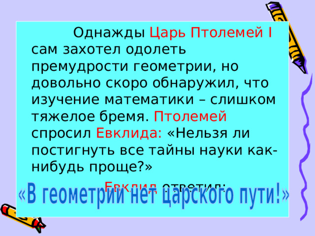  Однажды Царь Птолемей I сам захотел одолеть премудрости геометрии, но довольно скоро обнаружил, что изучение математики – слишком тяжелое бремя. Птолемей спросил Евклида: «Нельзя ли постигнуть все тайны науки как-нибудь проще?»  Евклид ответил:  