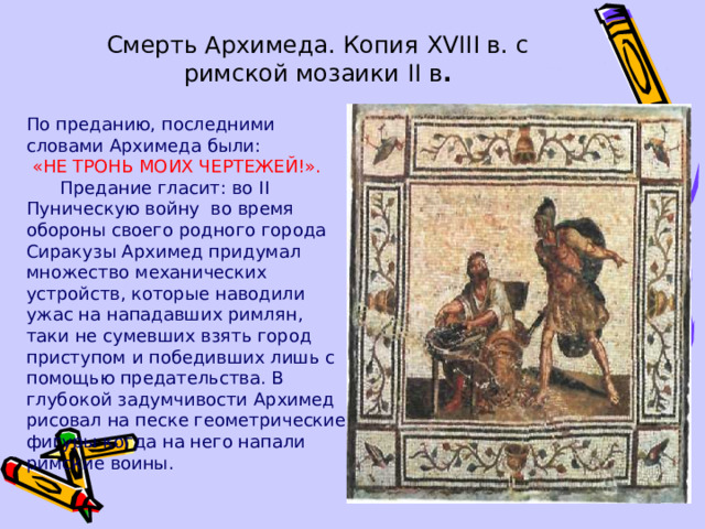 Смерть Архимеда. Копия XVIII в. с  римской мозаики II в . По преданию, последними словами Архимеда были:  «НЕ ТРОНЬ МОИХ ЧЕРТЕЖЕЙ!».   Предание гласит: во II Пуническую войну во время обороны своего родного города Сиракузы Архимед придумал множество механических устройств, которые наводили ужас на нападавших римлян, таки не сумевших взять город приступом и победивших лишь с помощью предательства. В глубокой задумчивости Архимед рисовал на песке геометрические фигуры когда на него напали римские воины. 