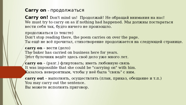 Сarry on   – продолжаться  Carry on! Don't mind us!  Продолжай! Не обращай внимания на нас!  We must try to carry on as if nothing had happened.  Мы должны постараться вести себя так, будто ничего не произошло. продолжаться (о тексте)  Don't stop reading there, the poem carries on over the page.  Ты ещё не всё прочитал, стихотворение продолжается на следующей странице. carry on  – вести (дело)  The baker has carried on business here for years.  Этот булочник ведёт здесь своё дело уже много лет. carry on  – (разг.) флиртовать; иметь любовную связь  It was impossible that she could be 