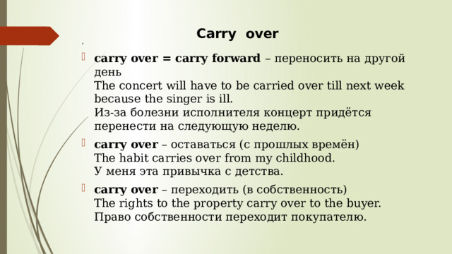  Сarry over . carry over = carry forward  – переносить на другой день  The concert will have to be carried over till next week because the singer is ill.  Из-за болезни исполнителя концерт придётся перенести на следующую неделю. carry over  – оставаться (с прошлых времён)  The habit carries over from my childhood.  У меня эта привычка с детства. carry over  – переходить (в собственность)  The rights to the property carry over to the buyer.  Право собственности переходит покупателю. 