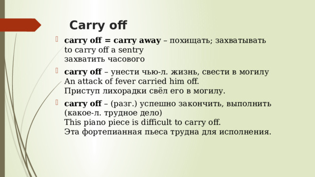 Carry off   carry off = carry away  – похищать; захватывать  to carry off a sentry  захватить часового carry off  – унести чью-л. жизнь, свести в могилу  An attack of fever carried him off.  Приступ лихорадки свёл его в могилу. carry off  – (разг.) успешно закончить, выполнить (какое-л. трудное дело)  This piano piece is difficult to carry off.  Эта фортепианная пьеса трудна для исполнения. 