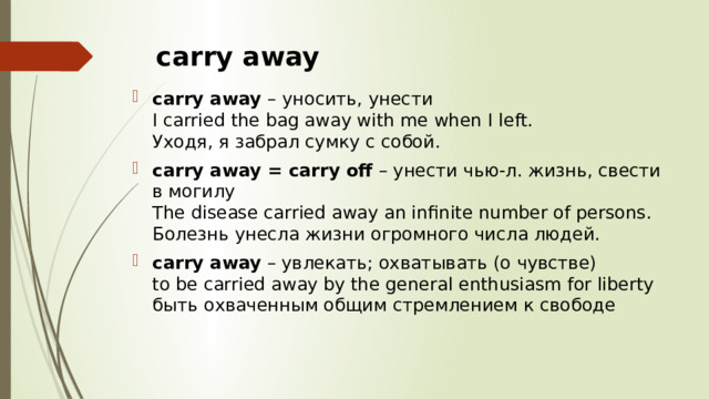 carry away  carry away  – уносить, унести  I carried the bag away with me when I left.  Уходя, я забрал сумку с собой. carry away = carry off  – унести чью-л. жизнь, свести в могилу  The disease carried away an infinite number of persons.  Болезнь унесла жизни огромного числа людей. carry away  – увлекать; охватывать (о чувстве)  to be carried away by the general enthusiasm for liberty  быть охваченным общим стремлением к свободе 