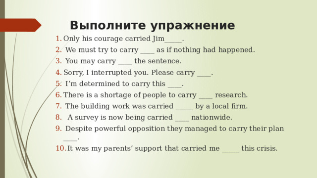 Выполните упражнение Only his courage carried Jim_____.  We must try to carry ____ as if nothing had happened.  You may carry ____ the sentence. Sorry, I interrupted you. Please carry ____.  I’m determined to carry this ____. There is a shortage of people to carry ____ research.  The building work was carried _____ by a local firm.  A survey is now being carried ____ nationwide.  Despite powerful opposition they managed to carry their plan ____.  It was my parents’ support that carried me _____ this crisis. 