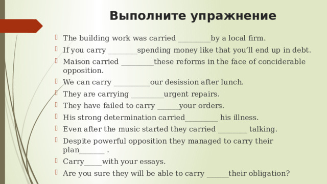  Выполните упражнение The building work was carried _________by a local firm. If you carry ________spending money like that you’ll end up in debt. Maison carried _________these reforms in the face of conciderable opposition. We can carry __________our desission after lunch. They are carrying _________urgent repairs. They have failed to carry ______your orders. His strong determination carried_________ his illness. Even after the music started they carried ________ talking. Despite powerful opposition they managed to carry their plan_______ . Carry_____with your essays. Are you sure they will be able to carry ______their obligation? 