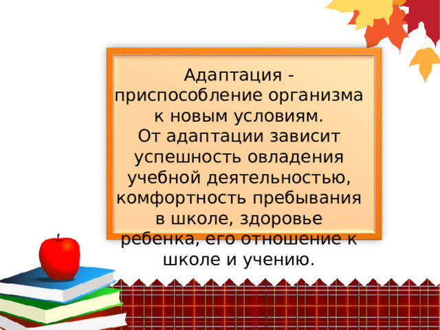 Адаптация - приспособление организма к новым условиям. От адаптации зависит успешность овладения учебной деятельностью, комфортность пребывания в школе, здоровье ребенка, его отношение к школе и учению. 