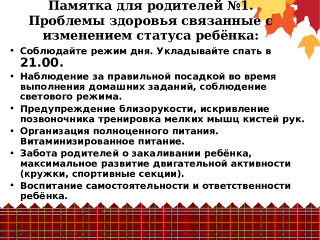 Памятка для родителей №1.  Проблемы здоровья связанные с изменением статуса ребёнка:   Соблюдайте режим дня. Укладывайте спать в 21.00. Наблюдение за правильной посадкой во время выполнения домашних заданий, соблюдение светового режима. Предупреждение близорукости, искривление позвоночника тренировка мелких мышц кистей рук. Организация полноценного питания. Витаминизированное питание. Забота родителей о закаливании ребёнка, максимальное развитие двигательной активности (кружки, спортивные секции). Воспитание самостоятельности и ответственности ребёнка. 