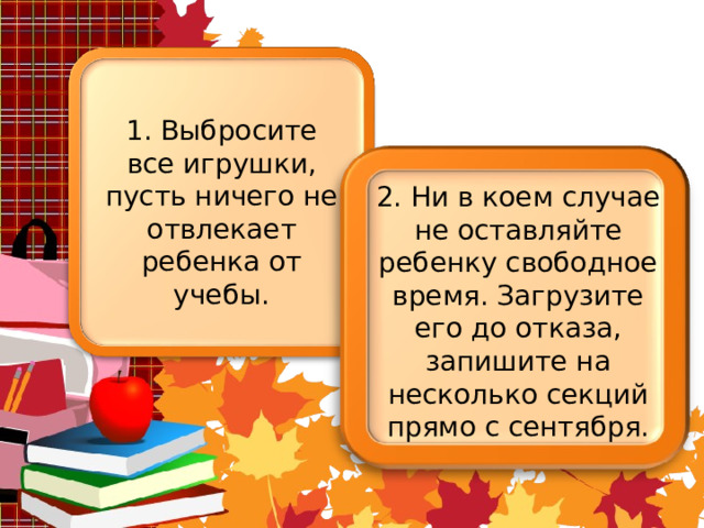 1. Выбросите все игрушки, пусть ничего не отвлекает ребенка от учебы. 2. Ни в коем случае не оставляйте ребенку свободное время. Загрузите его до отказа, запишите на несколько секций прямо с сентября. 