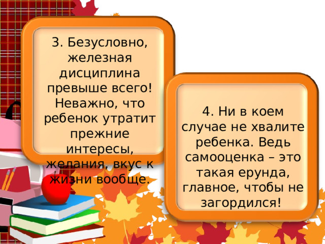 3. Безусловно, железная дисциплина превыше всего! Неважно, что ребенок утратит прежние интересы, желания, вкус к жизни вообще. 4. Ни в коем случае не хвалите ребенка. Ведь самооценка – это такая ерунда, главное, чтобы не загордился! 