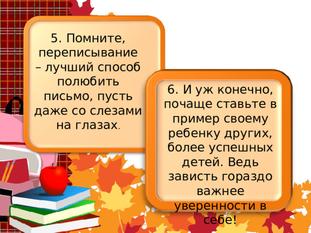 5. Помните, переписывание – лучший способ полюбить письмо, пусть даже со слезами на глазах . 6. И уж конечно, почаще ставьте в пример своему ребенку других, более успешных детей. Ведь зависть гораздо важнее уверенности в себе! 
