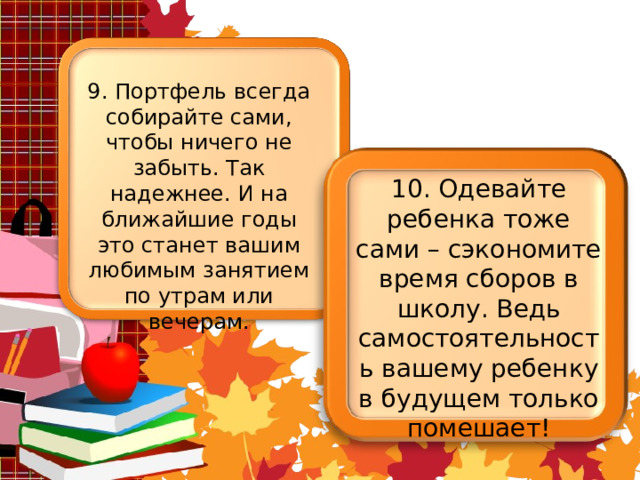 9. Портфель всегда собирайте сами, чтобы ничего не забыть. Так надежнее. И на ближайшие годы это станет вашим любимым занятием по утрам или вечерам. 10. Одевайте ребенка тоже сами – сэкономите время сборов в школу. Ведь самостоятельность вашему ребенку в будущем только помешает! 