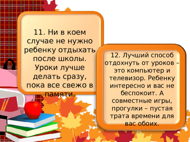 11. Ни в коем случае не нужно ребенку отдыхать после школы. Уроки лучше делать сразу, пока все свежо в памяти. 12. Лучший способ отдохнуть от уроков – это компьютер и телевизор. Ребенку интересно и вас не беспокоит. А совместные игры, прогулки – пустая трата времени для вас обоих. 