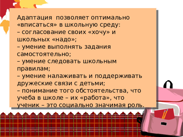 Адаптация позволяет оптимально «вписаться» в школьную среду: – согласование своих «хочу» и школьных «надо»; – умение выполнять задания самостоятельно; – умение следовать школьным правилам; – умение налаживать и поддерживать дружеские связи с детьми; – понимание того обстоятельства, что учеба в школе – их «работа», что ученик – это социально значимая роль. 