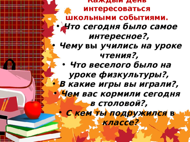 Каждый день интересоваться школьными событиями.   Что сегодня было самое интересное?, Чему вы учились на уроке чтения?, Что веселого было на уроке физкультуры?, В какие игры вы играли?, Чем вас кормили сегодня в столовой?, С кем ты подружился в классе?  