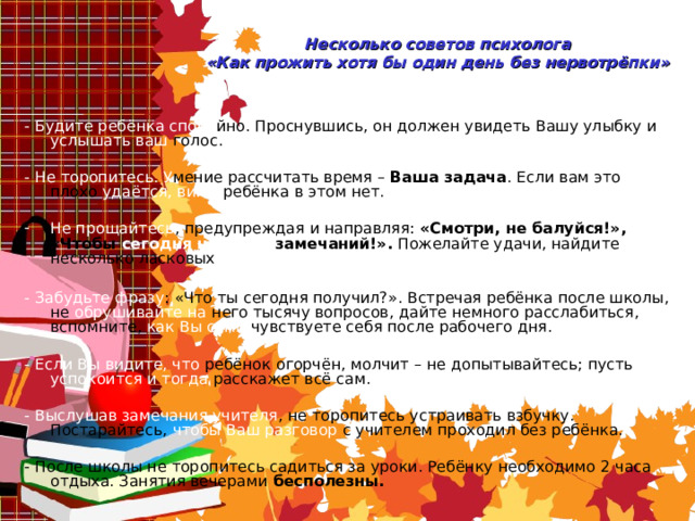 Несколько советов психолога  « Как прожить хотя бы один день без нервотрёпки » - Будите ребёнка споко йно. Проснувшись, он должен увидеть Вашу улыбку и услышать ваш голос. - Не торопитесь. У мение рассчитать время –  Ваша задача . Если вам это плохо удаётся, вины ребёнка в этом нет. Не прощайтесь , предупреждая и направляя: « Смотри, не балуйся! » , « Чтобы сегодня  не было замечаний! » . Пожелайте удачи, найдите несколько ласковых слов. - Забудьте фразу : « Что ты сегодня получил? » . Встречая ребёнка после школы, не обрушивайте на него тысячу вопросов, дайте немного расслабиться, вспомните, как Вы сами чувствуете себя после рабочего дня. - Если Вы видите, что ребёнок огорчён, молчит – не допытывайтесь; пусть успокоится и тогда расскажет всё сам. - Выслушав замечания учителя , не торопитесь устраивать взбучку. Постарайтесь, чтобы Ваш разговор с учителем проходил без ребёнка. - После школы не торопитесь садиться за уроки. Ребёнку необходимо 2 часа отдыха. Занятия вечерами бесполезны. 