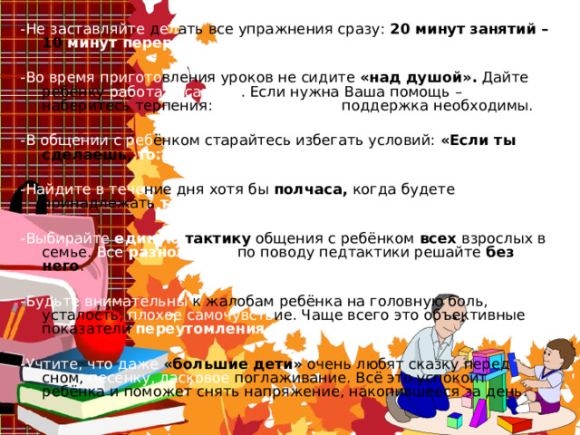 -Не заставляйте д ел ать все упражнения сразу: 20 минут занятий – 10 минут перерыв.  -Во время пригото вления уроков не сидите « над душой » . Дайте ребёнку работать самому . Если нужна Ваша помощь – наберитесь терпения: спокойный тон, поддержка необходимы. -В общении с реб ёнком старайтесь избегать условий: « Если ты сделаешь, то.. » .  -Найдите в тече ние дня хотя бы полчаса, когда будете принадлежать только ребёнку . -Выбирайте единую тактику общения с ребёнком всех взрослых в семье. Все разногласия  по поводу педтактики решайте без него . -Будьте внимательны к жалобам ребёнка на головную боль, усталость, плохое самочувств ие. Чаще всего это объективные показатели переутомления.  -Учтите, что даже « большие дети » очень любят сказку перед сном, песенку, ласковое поглаживание. Всё это успокоит ребёнка и поможет снять напряжение, накопившееся за день. 