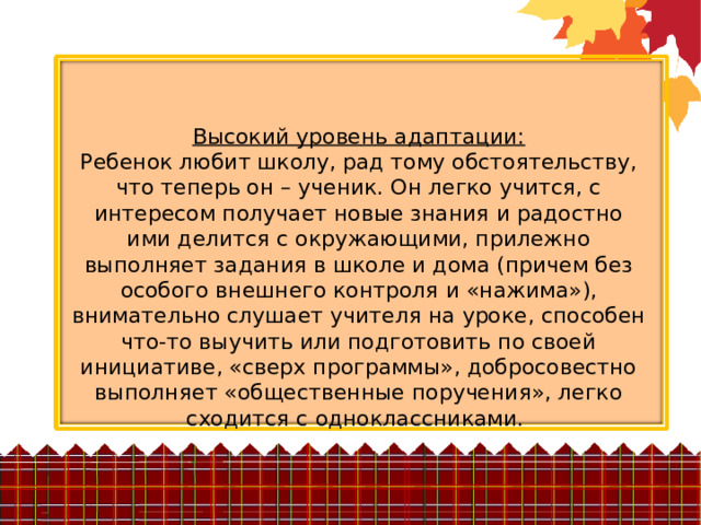 Высокий уровень адаптации:  Ребенок любит школу, рад тому обстоятельству, что теперь он – ученик. Он легко учится, с интересом получает новые знания и радостно ими делится с окружающими, прилежно выполняет задания в школе и дома (причем без особого внешнего контроля и «нажима»), внимательно слушает учителя на уроке, способен что-то выучить или подготовить по своей инициативе, «сверх программы», добросовестно выполняет «общественные поручения», легко сходится с одноклассниками. 