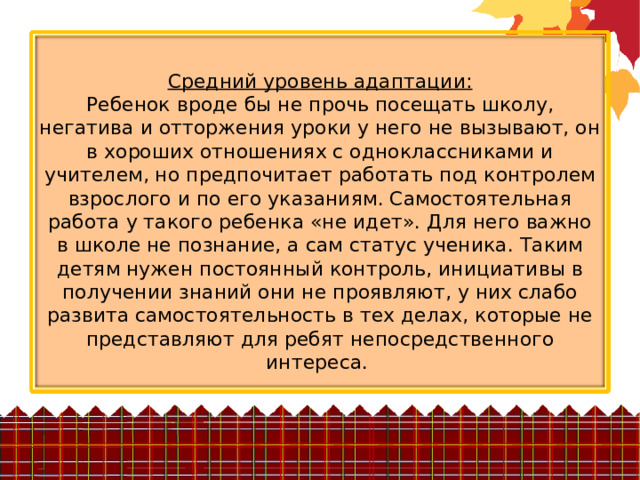 Средний уровень адаптации:  Ребенок вроде бы не прочь посещать школу, негатива и отторжения уроки у него не вызывают, он в хороших отношениях с одноклассниками и учителем, но предпочитает работать под контролем взрослого и по его указаниям. Самостоятельная работа у такого ребенка «не идет». Для него важно в школе не познание, а сам статус ученика. Таким детям нужен постоянный контроль, инициативы в получении знаний они не проявляют, у них слабо развита самостоятельность в тех делах, которые не представляют для ребят непосредственного интереса. 