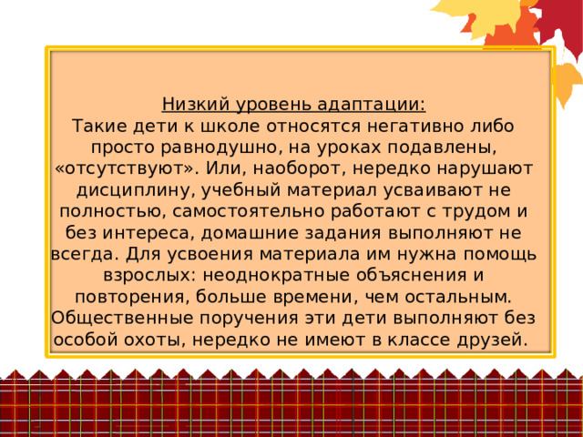 Низкий уровень адаптации:  Такие дети к школе относятся негативно либо просто равнодушно, на уроках подавлены, «отсутствуют». Или, наоборот, нередко нарушают дисциплину, учебный материал усваивают не полностью, самостоятельно работают с трудом и без интереса, домашние задания выполняют не всегда. Для усвоения материала им нужна помощь взрослых: неоднократные объяснения и повторения, больше времени, чем остальным. Общественные поручения эти дети выполняют без особой охоты, нередко не имеют в классе друзей. 