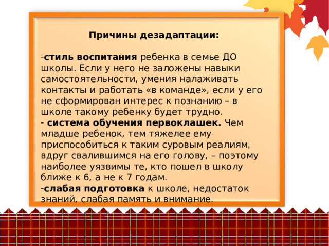 Причины дезадаптации:  стиль воспитания ребенка в семье ДО школы. Если у него не заложены навыки самостоятельности, умения налаживать контакты и работать «в команде», если у его не сформирован интерес к познанию – в школе такому ребенку будет трудно.  система обучения первоклашек. Чем младше ребенок, тем тяжелее ему приспособиться к таким суровым реалиям, вдруг свалившимся на его голову, – поэтому наиболее уязвимы те, кто пошел в школу ближе к 6, а не к 7 годам. слабая подготовка к школе, недостаток знаний, слабая память и внимание. 