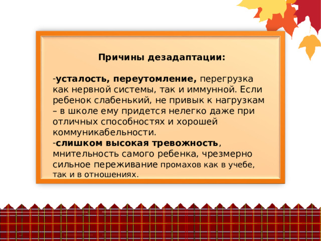 Причины дезадаптации:  усталость, переутомление, перегрузка как нервной системы, так и иммунной. Если ребенок слабенький, не привык к нагрузкам – в школе ему придется нелегко даже при отличных способностях и хорошей коммуникабельности. слишком высокая тревожность , мнительность самого ребенка, чрезмерно сильное переживание промахов как в учебе, так и в отношениях. 