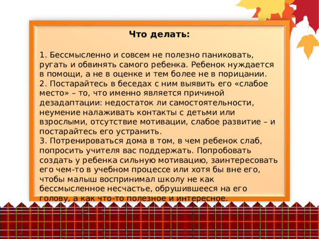 Что делать:  1. Бессмысленно и совсем не полезно паниковать, ругать и обвинять самого ребенка. Ребенок нуждается в помощи, а не в оценке и тем более не в порицании. 2. Постарайтесь в беседах с ним выявить его «слабое место» – то, что именно является причиной дезадаптации: недостаток ли самостоятельности, неумение налаживать контакты с детьми или взрослыми, отсутствие мотивации, слабое развитие – и постарайтесь его устранить. 3. Потренироваться дома в том, в чем ребенок слаб, попросить учителя вас поддержать. Попробовать создать у ребенка сильную мотивацию, заинтересовать его чем-то в учебном процессе или хотя бы вне его, чтобы малыш воспринимал школу не как бессмысленное несчастье, обрушившееся на его голову, а как что-то полезное и интересное. 