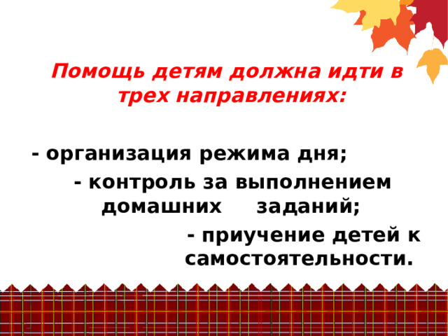  Помощь детям должна идти в трех направлениях:  - организация режима дня;  - контроль за выполнением домашних заданий; - приучение детей к самостоятельности. 