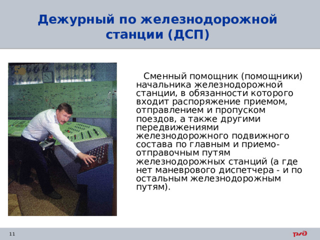 Дежурный по железнодорожной станции  (ДСП)  Сменный помощник (помощники) начальника железнодорожной станции, в обязанности которого входит распоряжение приемом, отправлением и пропуском поездов, а также другими передвижениями железнодорожного подвижного состава по главным и приемо-отправочным путям железнодорожных станций (а где нет маневрового диспетчера - и по остальным железнодорожным путям). 