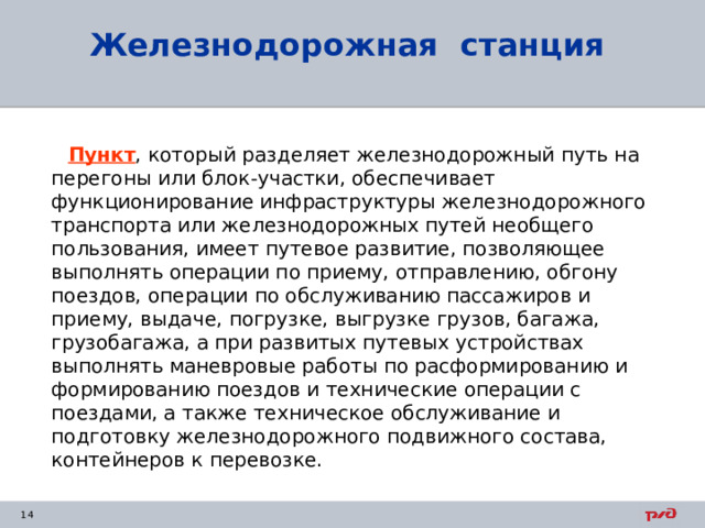 Железнодорожная станция  Пункт , который разделяет железнодорожный путь на перегоны или блок-участки, обеспечивает функционирование инфраструктуры железнодорожного транспорта или железнодорожных путей необщего пользования, имеет путевое развитие, позволяющее выполнять операции по приему, отправлению, обгону поездов, операции по обслуживанию пассажиров и приему, выдаче, погрузке, выгрузке грузов, багажа, грузобагажа, а при развитых путевых устройствах выполнять маневровые работы по расформированию и формированию поездов и технические операции с поездами, а также техническое обслуживание и подготовку железнодорожного подвижного состава, контейнеров к перевозке. 