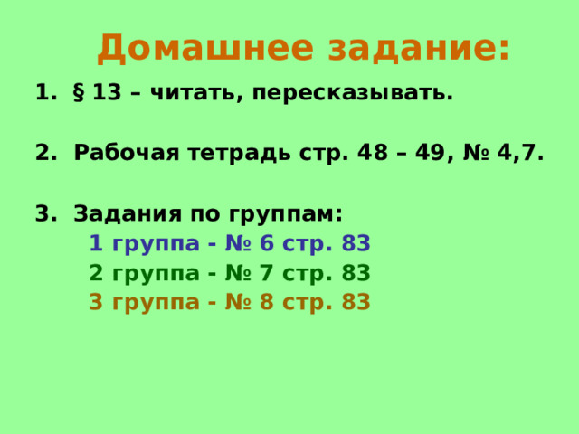  Домашнее задание: § 13 – читать, пересказывать.  Рабочая тетрадь стр. 48 – 49, № 4,7.  Задания по группам:  1 группа - № 6 стр. 83  2 группа - № 7 стр. 83  3 группа - № 8 стр. 83     