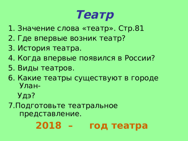 Театр 1. Значение слова «театр». Стр.81 2. Где впервые возник театр? 3. История театра. 4. Когда впервые появился в России? 5. Виды театров. 6. Какие театры существуют в городе Улан-  Удэ? 7.Подготовьте театральное представление.  2018 – год театра 