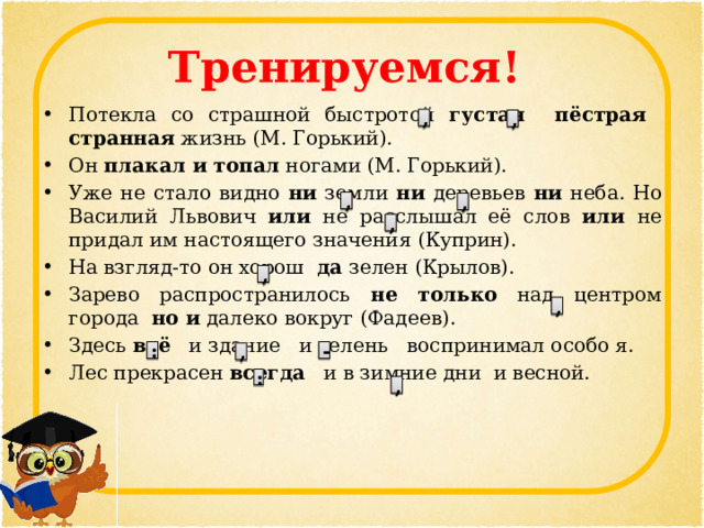 Тренируемся! Потекла со страшной быстротой густая пёстрая странная жизнь (М. Горький). Он плакал и топал ногами (М. Горький). Уже не стало видно ни земли ни деревьев ни неба. Но Василий Львович или не расслышал её слов или не придал им настоящего значения (Куприн). На взгляд-то он хорош да зелен (Крылов). Зарево распространилось не только над центром города но и далеко вокруг (Фадеев). Здесь всё и здание и зелень воспринимал особо я. Лес прекрасен всегда и в зимние дни и весной. , , , , , , , : - , : , 