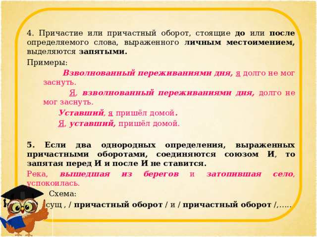 4. Причастие или причастный оборот, стоящие до или после определяемого слова, выраженного личным местоимением, выделяются запятыми. Примеры:   Взволнованный переживаниями дня, я долго не мог заснуть.  Я ,  взволнованный переживаниями дня,  долго не мог заснуть.  Уставший , я пришёл домой .  Я ,  уставший,  пришёл домой.  5. Если два однородных определения, выраженных причастными оборотами, соединяются союзом И , то запятая перед И  и после И  не ставится. Река, вышедшая из берегов  и затопившая село , успокоилась.  Схема: сущ , / причастный оборот / и / причастный оборот /,….. 