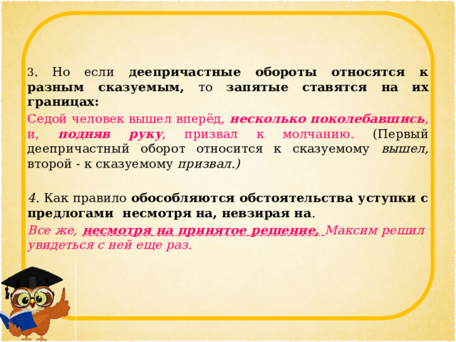 3 . Но если деепричастные обороты относятся к разным сказуемым, то запятые ставятся на их границах: Седой человек вышел вперёд, несколько поколебавшись , и, подняв руку , призвал к молчанию. (Первый деепричастный оборот относится к сказуемому вышел, второй - к сказуемому призвал.)  4. Как правило обособляются обстоятельства уступки с предлогами несмотря на, невзирая на . Все же, несмотря на принятое решение, Максим решил увидеться с ней еще раз.   